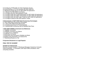 5.5 Configuring HTTPS (SSL) for Client Application Access
5.6 Using Standard HTTP Port Numbers with SAP HANA XS
5.7 Maintaining Single Sign-On for SAP HANA XS Applications
5.7.1 Maintain the SAP HANA Trust Stores
5.7.2 Configure the SAP Web Dispatcher Profile
5.7.3 Configure SSO with X.509 Authentication for SAP HANA XS Applications
5.7.4 Configure SSO with SAML Authentication for SAP HANA XS Applications
5.7.5 Configure SSO with SAP Logon Tickets for SAP HANA XS Applications
5.7.6 Configure Outbound SSO with Assertion Tickets
6 Administration of SAP HANA Data Provisioning Technologies
6.1 SAP HANA Data Provisioning Technologies
6.1.1 About SAP HANA Smart Data Access
6.1.2 Creating Data Flows for Provisioning Data
6.1.3 Starting Data Provisioning Jobs for Modeled Data Flows
7 SAP HANA HDBSQL (Command Line Reference)
7.1 HDBSQL Commands
7.2 HDBSQL Command Line Options
7.3 Logging On to a Database
7.4 Executing Commands
7.5 Executing Long Commands in Multiple Line Mode
7.6 Editing Long Commands in an External File
7.7 Redirecting Results to a File
8 Important Disclaimers on Legal Aspects
FINAL TEST BY ACADEMY
Suitable for Professionals:
Business & System Analyst, IT Warehouse Managers, Expereince Computer
science graduates, IT Consultants, SAP basis & BIW consultants, cloud
computing consultant.
 