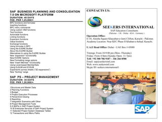 CONTACTS US:
SEEKERS INTERNATIONAL
SAP Education Consultants
(Pakistan – UK - Dubai - KSA - Germany )
Operation Office:
E-10, Alaisha Square Khayaban-e-Jami Clifton, Karachi - Pakistan.
Academy Location: Near KFC Phase II Khaban-e-Itehad. Karachi.
U.A.E Head Office: Dubai - UAE Box # 45088
Timings: From 10-9:00 pm (Mon -Thursday)
Friday: From 4-9pm (Sunday Open: 11-7pm)
Tell: +92 300 706 9187 – 346 266 8580
Email: sap@seekersintl.com
Web: www.seekersintl.com
Skype ID: seekers.international1
SAP BUSINESS PLANINING AND CONSOLIDATION
7.0 ON MICROSOFT PLATFORM
DURATION: 40 DAYS
FEE: PKR 1,25,000/=
BPC functions and formulas
Inserting functions
BPC menu commands
Using custom VBA functions
Text functions
Actionable functions
Linking functions
Expansion functions
Value functions
Exchange functions
Using formulas in BPC
Using the EvDRE Builder
About the EvDRE Builder
Alternatives to using the EvDRE Builder
New “expansion” functionality
New EVDRE Options
New Formatting range options
New “Insert Member” functionality
Using Level-based MemberSets
Using EvSUM and EVSUB
Expansions across sheets (“3D expansions”)
New “Sorting” range
SAP PS – PROJECT MANAGEMENT
DURATION: 35 DAYS
FEE: PKR 1,20,000/=
1Structures and Master Data
2 Planning Functions
3 Budget
4 Project Execution Processes
5 Period-End Closing
6 Reporting
7 Integration Scenarios with Other
8 Project Management Tools
9 A BAPIs in SAP Project System
10 B Enterprise Services of SAP Project System
11 Selected Project System Database Tables
12 Transactions and Menu Paths
 