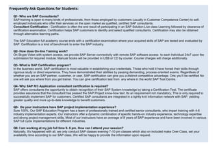 icular purpose, or non-
Frequently Ask Questions for Students:
Q1- Who are SAP Consultants?
SAP training is open to many kinds of professionals, from those employed by customers (usually in Customer Competence Center) to self-
employed individuals who offer their services on the open market as qualified, certified SAP consultants.
Consultant Certification - Certification is often the end result of participating in an SAP Solution Live class Learning followed by clearance of
certification examination. Certification helps SAP customers to identify and select qualified consultants. Certification may also be obtained
through alternative learning paths.
The SAP Education full academy course ends with a certification examination where your acquired skills of SAP are tested and evaluated by
SAP Certification is a kind of benchmark to enter the SAP industry.
Q2- How does On-line Training work?
On Skype Video with system access, we provide SAP Server connectivity with remote SAP software access to each Individual 24x7 upon fee
submission for required module. Manual/ books will be provided in USB or CD by courier. Courier charges will charge additionally.
Q3- What is SAP Certification program?
In the business world, SAP certification is most valuable in establishing your credentials. Those who hold it have honed their skills through
rigorous study or direct experience. They have demonstrated their abilities by passing demanding, process-oriented exams. Regardless of
whether you are an SAP partner, customer, or user, SAP certification can give you a distinct competitive advantage. One you'll be certified No
one will ask you where from you get trainer. You can give certification test from any where in the world SAP Test Centre.
Q4- Why SAP R/3 Application consultant certification is required?
SAP offers consultants the opportunity to obtain recognition of their SAP System knowledge by taking a Certification Test. The certificate
provides assurance that the consultant has passed the SAP Project know-how test .Its an requirement not mandatory, This is only required to
successfully implement SAP for customers. Certified SAP consultants are integrated in a tightly knit information network with SAP, yielding
greater quality and more up-to-date knowledge to benefit customers.
Q5- Do your instructors have SAP project implementation experience?
Sure 100%, Our SAP Education Program has a team of professionally trained and certified senior consultants, who impart training with 4-6
industry implementation experts. Our instructors offer a dynamic combination of specific hands-on industry experience, technology expertise
and strong project management skills. Most of our instructors have an average of 8 years of SAP experience and have been involved in various
SAP full cycle implementations for different industries.
Q6: I am working at my job full time 9- 6 pm. How can I attend your session?
Naturally, It's happened with all, we only conduct SAP classes evening 7-10 pm classes which also on included make Over Class, set your
availability time according to our SAP class, We will be happy to provide the information upon request.
 