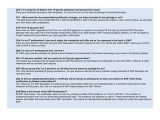 Q16- I’m Living Out of Station How I’ll get the admission and proceed the class?
Once your admission procedure has completed, You can sit in our on line class according to announced timings.
Q17 - What would be the examination/certification charges; are these included in the package or not?
The SAP Examination Fee is USD 600-700 in SAP Dubai MENA or SAP VUE test centers.(We prefer to visit a day for Dubai, we will book
your SAP Exam after preparation).
Q18- How I’ll pay your fee?
Down load our SAP registration Form from our web SAP page link or request us by email, Fill it & reply by email to SAP Education
Manager with your total Fee in Pak Rupees cheque/Pay Order at our web mention SAP Training Academy address, or visit at academy,
Proper receipt will be provided to you upon payment confirmation.
Q19- I'm an IT professional, how much salary the companies will offer me as I'm supposed to be fresh in SAP?
Once you had certified, Required one year SAP Associate Consultant experience then You should get US$ 2-3000/= salary per month in
UAE or KSA & other countries.
Q20- I'm not an IT professional how i do this?
Its 100% only business software for global source /business for professional, Information technology not process in functional modules.
Q21- If I become certified, will you assist me to find job opportunities?
Yes happily our company has two global divisions SAP Recruitment, we had already provided jobs to more then 950 in Pakistan & UAE,
references will be provided upon request.
Q22- We are group like 2 to 4 person's so will there be any discount package for us?
Yes, 20% discount available till group nominations, You are welcome with all but due to maintain quality standard of SAP education we
cant give more.
Q23- Is this be registered/authorized or certificate will be issued to participants so they can present to SAP while doing
certification by Seekers International?
Yes, However, For SAP Education no needs to get any authorization letter from any institute/center or it self SAP Authorities for SAP
Instructor led Education. But Yes it is required for SAP implementation for SAP Partner.
Q24-What is the format of the SAP Examination?
At SAP Test Center, The certification exam for core any module consists of 80 questions, in 3 hours (180 Min). The numbers of
questions/duration may vary for advanced (professional) area. The questions are objective in nature. These examinations are release
specific and reflect the actual tasks of an SAP consultant. The exams are standardized worldwide and carried out under the supervision of
SAP.
 