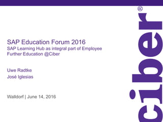 SAP Education Forum 2016
SAP Learning Hub as integral part of Employee
Further Education @Ciber
Uwe Radtke
José Iglesias
Walldorf | June 14, 2016
 