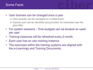 6/21/2016 | 6 | ©2015 Ciber CONFIDENTIAL
• User licenses can be changed once a year
 User quantity can be managed on a stable basis
 Inactive user can be identified and provided for interested user the
year after
• For system sessions - Time budgets can be booked an used
per user
• Training instances will be refreshed every 2 month
• Each user has an own training instance
• The exercises within the training systems are aligned with
the e-Learnings and Training Documents
Some Facts
 