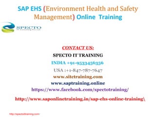 SAP EHS (Environment Health and Safety
Management) Online Training
CONTACT US:
SPECTO IT TRAINING
INDIA +91-9533456356
USA :+1-847-787-7647
www.sitctraining.com
www.saptraining.online
https://www.facebook.com/spectotraining/
http://www.saponlinetraining.in/sap-ehs-online-training
http://spectoittraining.com/
 