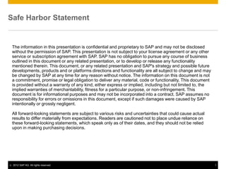Safe Harbor Statement


    The information in this presentation is confidential and proprietary to SAP and may not be disclosed
    without the permission of SAP. This presentation is not subject to your license agreement or any other
    service or subscription agreement with SAP. SAP has no obligation to pursue any course of business
    outlined in this document or any related presentation, or to develop or release any functionality
    mentioned therein. This document, or any related presentation and SAP's strategy and possible future
    developments, products and or platforms directions and functionality are all subject to change and may
    be changed by SAP at any time for any reason without notice. The information on this document is not
    a commitment, promise or legal obligation to deliver any material, code or functionality. This document
    is provided without a warranty of any kind, either express or implied, including but not limited to, the
    implied warranties of merchantability, fitness for a particular purpose, or non-infringement. This
    document is for informational purposes and may not be incorporated into a contract. SAP assumes no
    responsibility for errors or omissions in this document, except if such damages were caused by SAP
    intentionally or grossly negligent.

    All forward-looking statements are subject to various risks and uncertainties that could cause actual
    results to differ materially from expectations. Readers are cautioned not to place undue reliance on
    these forward-looking statements, which speak only as of their dates, and they should not be relied
    upon in making purchasing decisions.




©   2012 SAP AG. All rights reserved.                                                                          1
 