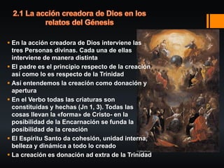  En la acción creadora de Dios interviene las
tres Personas divinas. Cada una de ellas
interviene de manera distinta
 El padre es el principio respecto de la creación
así como lo es respecto de la Trinidad
 Así entendemos la creación como donación y
apertura
 En el Verbo todas las criaturas son
constituidas y hechas (Jn 1, 3). Todas las
cosas llevan la «forma» de Cristo- en la
posibilidad de la Encarnación se funda la
posibilidad de la creación
 El Espíritu Santo da cohesión, unidad interna,
belleza y dinámica a todo lo creado
 La creación es donación ad extra de la Trinidad
 
