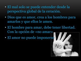 • El mal solo se puede entender desde la
perspectiva global de la ceración.
• Dios que es amor, crea a los hombres para
amarlos y que ellos le amen.
• El hombre para amar, debe tener libertad.
Con la opción de «no amar»
• El amor no puede imponerse