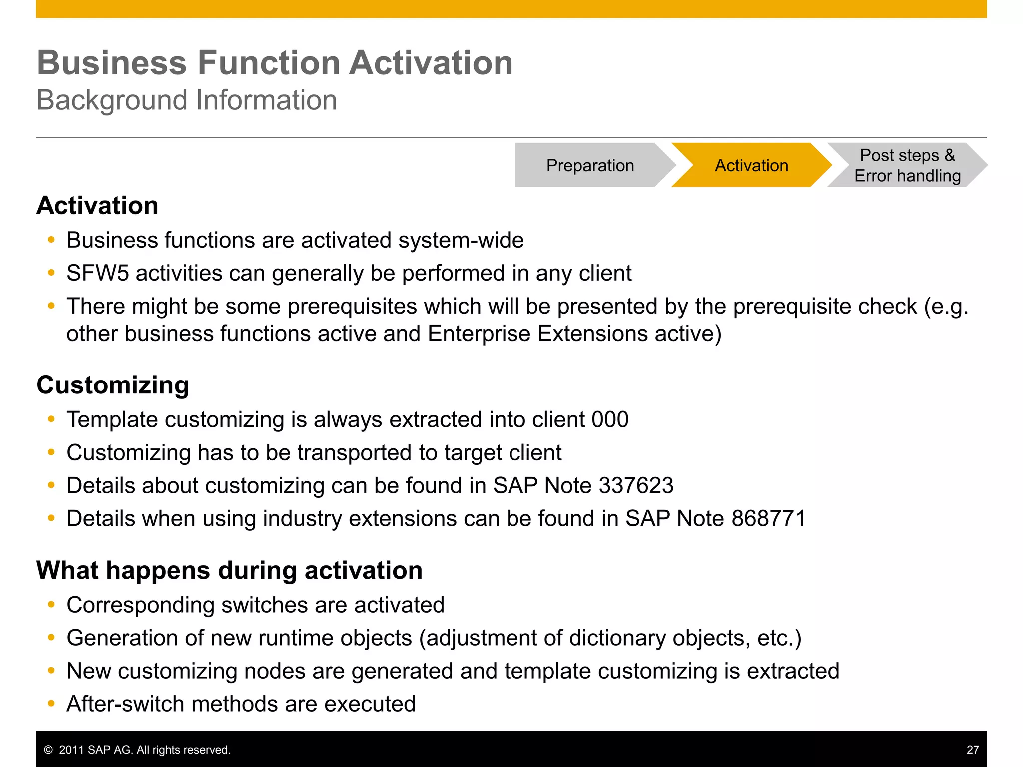© 2011 SAP AG. All rights reserved. 27
Business Function Activation
Background Information
Activation
 Business functions are activated system-wide
 SFW5 activities can generally be performed in any client
 There might be some prerequisites which will be presented by the prerequisite check (e.g.
other business functions active and Enterprise Extensions active)
Customizing
 Template customizing is always extracted into client 000
 Customizing has to be transported to target client
 Details about customizing can be found in SAP Note 337623
 Details when using industry extensions can be found in SAP Note 868771
What happens during activation
 Corresponding switches are activated
 Generation of new runtime objects (adjustment of dictionary objects, etc.)
 New customizing nodes are generated and template customizing is extracted
 After-switch methods are executed
Post steps &
Error handling
Preparation Activation
 