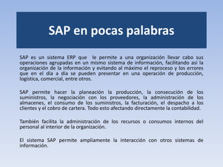 SAP en pocas palabras
SAP es un sistema ERP que le permite a una organización llevar cabo sus
operaciones agrupadas en un mismo sistema de información, facilitando así la
organización de la información y evitando al máximo el reproceso y los errores
que en el día a día se pueden presentar en una operación de producción,
logística, comercial, entre otros.
SAP permite hacer la planeación la producción, la consecución de los
suministros, la negociación con los proveedores, la administración de los
almacenes, el consumo de los suministros, la facturación, el despacho a los
clientes y el cobro de cartera. Todo esto afectando directamente la contabilidad.
También facilita la administración de los recursos o consumos internos del
personal al interior de la organización.
El sistema SAP permite ampliamente la interacción con otros sistemas de
información.
 