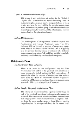 Define Maintenance Planner Groups
This setting is also a duplicate of settings in the “Technical
Objects” and “Maintenance and Service Processing” areas. A
maintenance planner group may be composed of one or more
people who have the responsibility for planning maintenance
work. A maintenance planner group that has been defined for a
piece of equipment, for example, will by default appear on work
orders related to that piece of equipment.
Define ABC Indicators
One more duplicate of settings in the “Technical Objects” and
“Maintenance and Service Processing” areas, The ABC
Indicator field can be used as a means of categorizing equip-
ment. There is no definite use for the field, but it is typically
used to represent the importance or criticality of a technical
object. Although the values A, B and C are provided by default,
more may be added or any may be deleted as required.
Maintenance Plans
Set Maintenance Plan Categories
There is an entry in this configuration step for Plant
Maintenance work orders to be generated from maintenance
plans, among other default settings. SAP R/3 versions from 4.5
onward also allow the creation of notifications from mainte-
nance plans. By default, the PM maintenance plan category will
specify that a PM maintenance plan will generate a maintenance
work order. This can be changed here, if necessary.
Define Number Ranges for Maintenance Plans
This setting can be used to define a separate number range for
each of the previously mentioned maintenance plan categories,
if desired. The maintenance plans created in each maintenance
plan category can be automatically or manually assigned a num-
ber from the same number range or from different number
ranges based on the settings made here. See the section titled
Ian McMullan • 83
 
