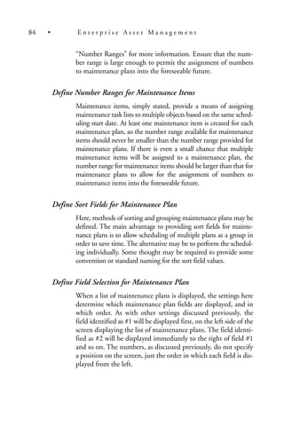 “Number Ranges” for more information. Ensure that the num-
ber range is large enough to permit the assignment of numbers
to maintenance plans into the foreseeable future.
Define Number Ranges for Maintenance Items
Maintenance items, simply stated, provide a means of assigning
maintenance task lists to multiple objects based on the same sched-
uling start date. At least one maintenance item is created for each
maintenance plan, so the number range available for maintenance
items should never be smaller than the number range provided for
maintenance plans. If there is even a small chance that multiple
maintenance items will be assigned to a maintenance plan, the
number range for maintenance items should be larger than that for
maintenance plans to allow for the assignment of numbers to
maintenance items into the foreseeable future.
Define Sort Fields for Maintenance Plan
Here, methods of sorting and grouping maintenance plans may be
defined. The main advantage to providing sort fields for mainte-
nance plans is to allow scheduling of multiple plans as a group in
order to save time. The alternative may be to perform the schedul-
ing individually. Some thought may be required to provide some
convention or standard naming for the sort field values.
Define Field Selection for Maintenance Plan
When a list of maintenance plans is displayed, the settings here
determine which maintenance plan fields are displayed, and in
which order. As with other settings discussed previously, the
field identified as #1 will be displayed first, on the left side of the
screen displaying the list of maintenance plans. The field identi-
fied as #2 will be displayed immediately to the right of field #1
and so on. The numbers, as discussed previously, do not specify
a position on the screen, just the order in which each field is dis-
played from the left.
84 • E n t e r p r i s e A s s e t M a n a g e m e n t
 