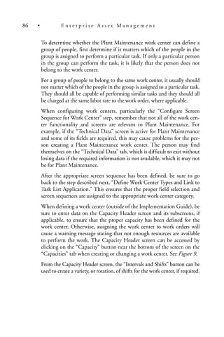 To determine whether the Plant Maintenance work center can define a
group of people, first determine if it matters which of the people in the
group is assigned to perform a particular task. If only a particular person
in the group can perform the task, it is likely that the person does not
belong to the work center.
For a group of people to belong to the same work center, it usually should
not matter which of the people in the group is assigned to a particular task.
They should all be capable of performing similar tasks and they should all
be charged at the same labor rate to the work order, where applicable.
When configuring work centers, particularly the “Configure Screen
Sequence for Work Center” step, remember that not all of the work cen-
ter functionality and screens are relevant to Plant Maintenance. For
example, if the “Technical Data” screen is active for Plant Maintenance
and some of its fields are required, this may cause problems for the per-
son creating a Plant Maintenance work center. The person may find
themselves on the “Technical Data” tab, which is difficult to exit without
losing data if the required information is not available, which it may not
be for Plant Maintenance.
After the appropriate screen sequence has been defined, be sure to go
back to the step described next, “Define Work Center Types and Link to
Task List Application.” This ensures that the proper field selection and
screen sequences are assigned to the appropriate work center category.
When defining a work center (outside of the Implementation Guide), be
sure to enter data on the Capacity Header screen and its subscreens, if
applicable, to ensure that the proper capacity has been defined for the
work center. Otherwise, assigning the work center to work orders will
cause a warning message stating that not enough resources are available
to perform the work. The Capacity Header screen can be accessed by
clicking on the “Capacity” button near the bottom of the screen on the
“Capacities” tab when creating or changing a work center. See Figure 9.
From the Capacity Header screen, the “Intervals and Shifts” button can be
used to create a variety, or rotation, of shifts for the work center, if required.
86 • E n t e r p r i s e A s s e t M a n a g e m e n t
 