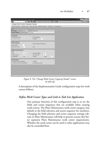 Figure 9. The “Change Work Center Capacity Header” screen.
© SAP AG
A description of the Implementation Guide configuration steps for work
centers follows:
Define Work Center Types and Link to Task List Application
One primary function of this configuration step is to set the
fields and screen sequences that are available when creating
work centers. The Plant Maintenance work center category may
default to the field selection and screen sequence for machines.
Changing the field selection and screen sequence settings rele-
vant to Plant Maintenance will help to present screens that bet-
ter represent Plant Maintenance work center requirements.
Whether the work center can be used in other applications may
also be controlled here.
Ian McMullan • 87
 