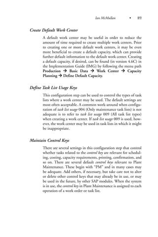 Create Default Work Center
A default work center may be useful in order to reduce the
amount of time required to create multiple work centers. Prior
to creating one or more default work centers, it may be even
more beneficial to create a default capacity, which can provide
further default information to the default work center. Creating
a default capacity, if desired, can be found (in version 4.6C) in
the Implementation Guide (IMG) by following the menu path
Production Basic Data Work Center Capacity
Planning Define Default Capacity.
Define Task List Usage Keys
This configuration step can be used to control the types of task
lists where a work center may be used. The default settings are
most often acceptable. A common work-around when configu-
ration of task list usage 004 (Only maintenance task lists) is not
adequate is to refer to task list usage 009 (All task list types)
when creating a work center. If task list usage 009 is used, how-
ever, the work center may be used in task lists in which it might
be inappropriate.
Maintain Control Keys
There are several settings in this configuration step that control
whether tasks related to the control key are relevant for schedul-
ing, costing, capacity requirements, printing, confirmation, and
so on. There are several default control keys relevant to Plant
Maintenance. These begin with “PM” and in many cases may
be adequate. Add others, if necessary, but take care not to alter
or delete other control keys that may already be in use, or may
be used in the future, by other SAP modules. When the system
is in use, the control key in Plant Maintenance is assigned to each
operation of a work order or task list.
Ian McMullan • 89
 