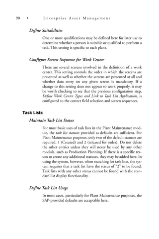 Define Suitabilities
One or more qualifications may be defined here for later use to
determine whether a person is suitable or qualified to perform a
task. This setting is specific to each plant.
Configure Screen Sequence for Work Center
There are several screens involved in the definition of a work
center. This setting controls the order in which the screens are
presented as well as whether the screens are presented at all and
whether data entry on any given screen is mandatory. If a
change to this setting does not appear to work properly, it may
be worth checking to see that the previous configuration step,
Define Work Center Types and Link to Task List Application, is
configured to the correct field selection and screen sequences.
Task Lists
Maintain Task List Status
For most basic uses of task lists in the Plant Maintenance mod-
ule, the task list statuses provided as defaults are sufficient. For
Plant Maintenance purposes, only two of the default statuses are
required, 1 (Created) and 2 (released for order). Do not delete
the other entries unless they will never be used by any other
module, such as Production Planning. If there is a specific rea-
son to create any additional statuses, they may be added here. In
using the system, however, when searching for task lists, the sys-
tem requires that a task list have the status of “2” to be found.
Task lists with any other status cannot be found with the stan-
dard list display functionality.
Define Task List Usage
In most cases, particularly for Plant Maintenance purposes, the
SAP-provided defaults are acceptable here.
90 • E n t e r p r i s e A s s e t M a n a g e m e n t
 
