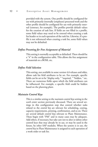 provided with the system. One profile should be configured for
use with primarily internally (employee) processed work and the
other profile should be configured for use with primarily exter-
nal (contract, for example). The profiles provide default values
for the creation of task lists. If fields are not filled in a profile,
some field values may need to be entered when creating a task
list header or in each operation of the task list. Likewise, if a pro-
file is not referenced when creating a task list, some field values
may not be defaulted.
Define Presetting for Free Assignment of Material
This setting is normally acceptable as defaulted. There should be
a “4” in the configuration table. This allows the free assignment
of materials to a BOM, etc.
Define Field Selection
This setting, not available in some version 4.6 releases and older,
allows task list field attributes to be set. For example, specific
fields can be set to be “display only, ” “required, ” “hidden, ” etc.
There are numerous fields upon which the field attributes can
be influenced. For example, a specific field could be hidden
based on the planning plant.
Maintain Control Keys
This is a similar setting to the maintain control keys setting in the
work center section previously discussed. There are several set-
tings in this configuration step that control whether tasks
related to the control key are relevant for scheduling, costing,
capacity requirements, printing, confirmation, and so on. There
are several default control keys relevant to Plant Maintenance.
These begin with “PM” and in many cases may be adequate.
Add others, if necessary, but take care not to alter or delete other
control keys that may already be in use, or may be used in the
future, by other SAP modules. When the system is in use, the
control key in Plant Maintenance is assigned to each operation of
a work order or task list.
92 • E n t e r p r i s e A s s e t M a n a g e m e n t
 