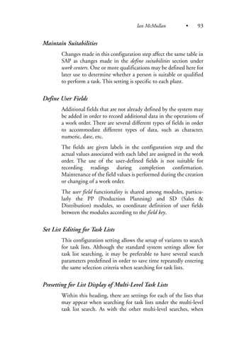 Maintain Suitabilities
Changes made in this configuration step affect the same table in
SAP as changes made in the define suitabilities section under
work centers. One or more qualifications may be defined here for
later use to determine whether a person is suitable or qualified
to perform a task. This setting is specific to each plant.
Define User Fields
Additional fields that are not already defined by the system may
be added in order to record additional data in the operations of
a work order. There are several different types of fields in order
to accommodate different types of data, such as character,
numeric, date, etc.
The fields are given labels in the configuration step and the
actual values associated with each label are assigned in the work
order. The use of the user-defined fields is not suitable for
recording readings during completion confirmation.
Maintenance of the field values is performed during the creation
or changing of a work order.
The user field functionality is shared among modules, particu-
larly the PP (Production Planning) and SD (Sales &
Distribution) modules, so coordinate definition of user fields
between the modules according to the field key.
Set List Editing for Task Lists
This configuration setting allows the setup of variants to search
for task lists. Although the standard system settings allow for
task list searching, it may be preferable to have several search
parameters predefined in order to save time repeatedly entering
the same selection criteria when searching for task lists.
Presetting for List Display of Multi-Level Task Lists
Within this heading, there are settings for each of the lists that
may appear when searching for task lists under the multi-level
task list search. As with the other multi-level searches, when
Ian McMullan • 93
 