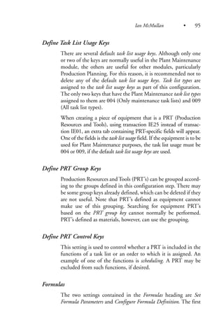 Define Task List Usage Keys
There are several default task list usage keys. Although only one
or two of the keys are normally useful in the Plant Maintenance
module, the others are useful for other modules, particularly
Production Planning. For this reason, it is recommended not to
delete any of the default task list usage keys. Task list types are
assigned to the task list usage keys as part of this configuration.
The only two keys that have the Plant Maintenance task list types
assigned to them are 004 (Only maintenance task lists) and 009
(All task list types).
When creating a piece of equipment that is a PRT (Production
Resources and Tools), using transaction IE25 instead of transac-
tion IE01, an extra tab containing PRT-specific fields will appear.
One of the fields is the task list usage field. If the equipment is to be
used for Plant Maintenance purposes, the task list usage must be
004 or 009, if the default task list usage keys are used.
Define PRT Group Keys
Production Resources and Tools (PRT’s) can be grouped accord-
ing to the groups defined in this configuration step. There may
be some group keys already defined, which can be deleted if they
are not useful. Note that PRT’s defined as equipment cannot
make use of this grouping. Searching for equipment PRT’s
based on the PRT group key cannot normally be performed.
PRT’s defined as materials, however, can use the grouping.
Define PRT Control Keys
This setting is used to control whether a PRT is included in the
functions of a task list or an order to which it is assigned. An
example of one of the functions is scheduling. A PRT may be
excluded from such functions, if desired.
Formulas
The two settings contained in the Formulas heading are Set
Formula Parameters and Configure Formula Definition. The first
Ian McMullan • 95
 