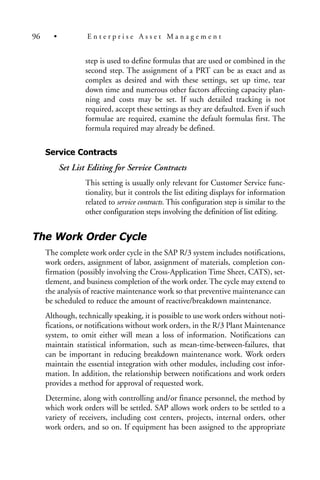 step is used to define formulas that are used or combined in the
second step. The assignment of a PRT can be as exact and as
complex as desired and with these settings, set up time, tear
down time and numerous other factors affecting capacity plan-
ning and costs may be set. If such detailed tracking is not
required, accept these settings as they are defaulted. Even if such
formulae are required, examine the default formulas first. The
formula required may already be defined.
Service Contracts
Set List Editing for Service Contracts
This setting is usually only relevant for Customer Service func-
tionality, but it controls the list editing displays for information
related to service contracts. This configuration step is similar to the
other configuration steps involving the definition of list editing.
The Work Order Cycle
The complete work order cycle in the SAP R/3 system includes notifications,
work orders, assignment of labor, assignment of materials, completion con-
firmation (possibly involving the Cross-Application Time Sheet, CATS), set-
tlement, and business completion of the work order. The cycle may extend to
the analysis of reactive maintenance work so that preventive maintenance can
be scheduled to reduce the amount of reactive/breakdown maintenance.
Although, technically speaking, it is possible to use work orders without noti-
fications, or notifications without work orders, in the R/3 Plant Maintenance
system, to omit either will mean a loss of information. Notifications can
maintain statistical information, such as mean-time-between-failures, that
can be important in reducing breakdown maintenance work. Work orders
maintain the essential integration with other modules, including cost infor-
mation. In addition, the relationship between notifications and work orders
provides a method for approval of requested work.
Determine, along with controlling and/or finance personnel, the method by
which work orders will be settled. SAP allows work orders to be settled to a
variety of receivers, including cost centers, projects, internal orders, other
work orders, and so on. If equipment has been assigned to the appropriate
96 • E n t e r p r i s e A s s e t M a n a g e m e n t
 
