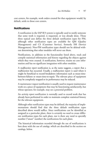cost centers, for example, work orders created for that equipment would, by
default, settle to those cost centers.
Notifications
A notification in the SAP R/3 system is typically used to notify someone
that some work is required, is requested, or was already done. Those
three typical uses define the three default notification types for PM,
although other notification types are available for QM (Quality
Management) and CS (Customer Service), formerly SM (Service
Management). Non-PM notification types should not be deleted with-
out determining that other modules will never use them.
Notifications, in addition to the functionality listed above, track and
compile statistical information and history regarding the objects against
which they were created. A notification, however, retains no cost infor-
mation and has no significant integration with other modules.
A malfunction report notification is, as the name suggests, a report that a
malfunction has occurred. Usually, a malfunction report is used where it
might be beneficial to record breakdown information such as mean-time-
between-failures or mean-time-to-repair. The relevant piece of equipment
may be completely stopped or its performance may be reduced.
A maintenance request notification is usually used to request maintenance
work on a piece of equipment that may be functioning satisfactorily, but
whose operator, for example, may see a potential problem.
An activity report notification is normally used to record work that has
already been performed in order to maintain complete statistical history
for the relevant equipment.
Although other notification types may be defined, the majority of imple-
mentations should find that the three default notification types
described above would suffice. Since notifications can be identified as
assigned to a particular plant, there is certainly no need to create differ-
ent notification types for each plant, nor is there any need to specially
number (“smart” number) the notifications for each plant.
The historical information recorded through the use of notifications is
best done with the use of catalogs, which are described in the section on
catalogs, below.
Ian McMullan • 97
 