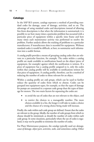 Catalogs
In the SAP R/3 system, catalogs represent a method of providing stan-
dard codes for damage, cause of damage, activities, and so on. The
advantage of using standard codes and descriptions instead of allowing
free-form descriptions is that when the information is summarized, it is
possible to see how many times a particular problem has occurred with a
particular piece of equipment within a specific time frame and how
many times each maintenance activity was performed to resolve the
problem. Further analysis allows the tracking of problems to a particular
manufacturer, if manufacturer data is recorded for equipment. Without
standard codes it would be difficult, at best, to summarize such informa-
tion into a usable format.
A catalog profile provides a means of grouping catalog codes that are rele-
vant to a particular function, for example. The codes within a catalog
profile are made available to notifications based on the object (piece of
equipment, for example) against which the notification is written. If a
piece of equipment has a catalog profile assigned to it, only the codes
within that catalog profile will be available to notifications written for
that piece of equipment. A catalog profile, therefore, can be a method of
reducing the number of codes to those relevant for an object.
Within a catalog profile are code groups, which can be used to further
reduce the quantity of codes from which to choose. Codes can be
grouped into equipment types, for example, so that the types of damage
for pumps are contained in a separate code group than the types of dam-
age for motors. The two main factors for separating the codes are:
• to avoid the use of codes that are not relevant to the object, and
• to restrict the choices to a manageable number. The more
choices available in a list, the longer it will take to make a choice
and the chance of a wrong choice being made will increase.
Finally, the codes within each code group are defined. Ensure that the codes
are relevant to the group. Ideally, the number of code groups from which to
choose should be minimized, as should the number of codes within each
code group. In some situations, particularly where the use of codes is regu-
lated, it may not be possible to minimize the number of codes.
For Plant Maintenance purposes, the catalogs typically used are damage,
cause of damage, object part, activities, tasks, and sometimes coding. Other
98 • E n t e r p r i s e A s s e t M a n a g e m e n t
 