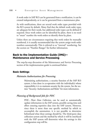 A work order in SAP R/3 can be generated from a notification, it can be
created independently, or it can be generated from a maintenance plan.
As with notifications, there are several work order types provided with
the R/3 system by default. Many find that the default work order types
are adequate for their needs, but additional order types can be defined if
required. Since work orders can be identified by plant, there is no need
to “smart” number the work orders to identify them by plant.
Unless there are circumstances requiring that work orders be manually
numbered, it is usually recommended that the system assign work order
numbers automatically. This is referred to as “internal” numbering. See
the section on “Number Ranges” for further information.
Back to the Implementation Guide (IMG)—
Maintenance and Service Processing
The step-by-step discussion of the Maintenance and Service Processing
section of the implementation guide is continued below:
Basic Settings
Maintain Authorizations for Processing
Maintaining authorizations, a security function of the SAP R/3
system, is best done in co-operation with the individual(s) whose
responsibility it is to maintain security for the system. See the sec-
tion “Security: Authorizations and Roles” for more information.
Planning of Background Jobs for PDC
PDC, Plant Data Collection, can be used to automatically
update information in the SAP system, possibly saving time and
effort entering repetitive data into the SAP system. However,
since there is more than one specific method by which to
accomplish the automation, it is not possible to determine
beforehand what these settings should be. The third-party data
collection system and the method by which it will be interfaced
with the SAP system will determine what the settings in this
configuration step will be.
100 • E n t e r p r i s e A s s e t M a n a g e m e n t
 