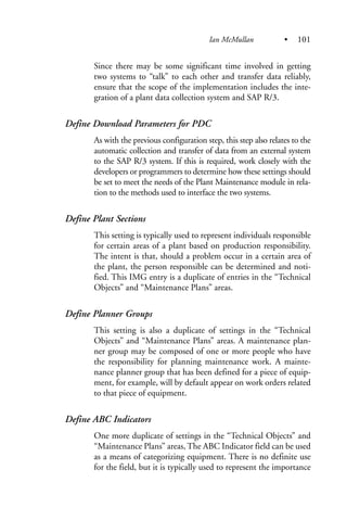 Since there may be some significant time involved in getting
two systems to “talk” to each other and transfer data reliably,
ensure that the scope of the implementation includes the inte-
gration of a plant data collection system and SAP R/3.
Define Download Parameters for PDC
As with the previous configuration step, this step also relates to the
automatic collection and transfer of data from an external system
to the SAP R/3 system. If this is required, work closely with the
developers or programmers to determine how these settings should
be set to meet the needs of the Plant Maintenance module in rela-
tion to the methods used to interface the two systems.
Define Plant Sections
This setting is typically used to represent individuals responsible
for certain areas of a plant based on production responsibility.
The intent is that, should a problem occur in a certain area of
the plant, the person responsible can be determined and noti-
fied. This IMG entry is a duplicate of entries in the “Technical
Objects” and “Maintenance Plans” areas.
Define Planner Groups
This setting is also a duplicate of settings in the “Technical
Objects” and “Maintenance Plans” areas. A maintenance plan-
ner group may be composed of one or more people who have
the responsibility for planning maintenance work. A mainte-
nance planner group that has been defined for a piece of equip-
ment, for example, will by default appear on work orders related
to that piece of equipment.
Define ABC Indicators
One more duplicate of settings in the “Technical Objects” and
“Maintenance Plans” areas, The ABC Indicator field can be used
as a means of categorizing equipment. There is no definite use
for the field, but it is typically used to represent the importance
Ian McMullan • 101
 