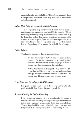 or criticality of a technical object. Although the values A, B and
C are provided by default, more may be added or any may be
deleted as required.
Define Shop Papers, Forms and Output Programs
This configuration step controls which shop papers, such as
notifications and work orders, are available for printing. Within
the configuration step, shop papers specific to notifications may
be defined as well as shop papers specific to work orders. If a
custom work order print form has been developed, that form
must be defined in this configuration step (or another similar,
later configuration step) in order to be available for printing.
Define Printer
This heading consists of three settings as follows:
Set User-Specific Print Defaults. If a specific user (or a
member of a specific planner group or planning plant)
requires a different default printer, language, number of
copies, etc., these settings may be made here.
Define Print Diversion. If a specific shop paper must be
printed on a different printer than the default printer,
perhaps because it contains sensitive information, the
setting for a different printer may be made here.
Print Diversion According to Field Contents
If a specific printer must be used, depending on the value of a
particular field, then that setting may be made here.
Activate Printing in Online Processing
It may be necessary, during the programming of shop papers, to
test the functionality during online processing rather than from
the update program. The setting to do so may be made here.
This setting should be made individually in the instance (sys-
tem) in which the testing is required, and the setting should not
102 • E n t e r p r i s e A s s e t M a n a g e m e n t
 