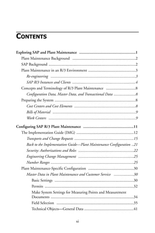 CONTENTS
Exploring SAP and Plant Maintenance ........................................................1
Plant Maintenance Background ................................................................2
SAP Background ........................................................................................2
Plant Maintenance in an R/3 Environment ................................................3
Re-engineering ......................................................................................3
SAP R/3 Instances and Clients ................................................................4
Concepts and Terminology of R/3 Plant Maintenance ..............................8
Configuration Data, Master Data, and Transactional Data ......................8
Preparing the System ..................................................................................8
Cost Centers and Cost Elements ..............................................................8
Bills of Material ....................................................................................9
Work Centers ........................................................................................9
Configuring SAP R/3 Plant Maintenance ..................................................11
The Implementation Guide (IMG) ..........................................................12
Transports and Change Requests ............................................................15
Back to the Implementation Guide—Plant Maintenance Configuration ..21
Security: Authorizations and Roles ........................................................22
Engineering Change Management ........................................................25
Number Ranges ....................................................................................25
Plant Maintenance-Specific Configuration ..............................................30
Master Data in Plant Maintenance and Customer Service ....................30
Basic Settings ................................................................................30
Permits ..........................................................................................32
Make System Settings for Measuring Points and Measurement
Documents ....................................................................................34
Field Selection ..............................................................................35
Technical Objects—General Data ..................................................41
xi
 