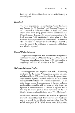 be transported. The checkbox should not be checked in the pro-
duction system.
Download
The two settings contained in this heading, “Define Destination
and Database for PC Download” and “Download Structures to
PC, ” are used to define the method by which notifications
and/or work orders (shop papers) may be downloaded to a
Microsoft Access database. The online documentation in the
Implementation Guide provides further information. Note that,
since this setting is grouped under Print Control, The download
of a notification or a work order is considered a printout and, as
such, the status of the notification or work order will indicate
that it has been printed.
General Order Settlement
This group of configuration steps should not be changed with-
out the involvement of CO (Controlling) or FI/CO personnel.
This section is a duplicate of that found in CO configuration, so
any changes made here will be reflected in the CO module.
Maintain Settlement Profiles
This setting provides some integration with the CO (Controlling)
module in the R/3 system. Although there are some reasonable
defaults provided by SAP, review the defaults to determine whether
any changes are required.The default settlement profile most often
used by the PM module is “40—Maintenance measure.” Do not
make changes to, and do not delete, any of the other settlement
profiles without consulting with a person responsible for the con-
figuration or maintenance of the CO module or any other module
that may be affected (such as those responsible for the QM
(Quality Management) module in the case of “70—QM order”).
In the default settlement profile 40, for example, it is presumed
that work orders will be settled. If, for some reason, work orders are
not to be settled, the provision for this is contained here. The
default object type is “CTR, ” which is a cost center. This presumes
Ian McMullan • 103
 