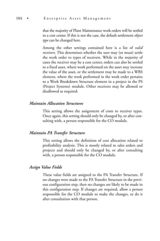 that the majority of Plant Maintenance work orders will be settled
to a cost center. If this is not the case, the default settlement object
type can be changed here.
Among the other settings contained here is a list of valid
receivers. This determines whether the user may (or must) settle
the work order to types of receivers. While in the majority of
cases the receiver may be a cost center, orders can also be settled
to a fixed asset, where work performed on the asset may increase
the value of the asset, or the settlement may be made to a WBS
element, where the work performed in the work order pertains
to a Work Breakdown Structure element in a project in the PS
(Project Systems) module. Other receivers may be allowed or
disallowed as required.
Maintain Allocation Structures
This setting allows the assignment of costs to receiver types.
Once again, this setting should only be changed by, or after con-
sulting with, a person responsible for the CO module.
Maintain PA Transfer Structure
This setting allows the definition of cost allocation related to
profitability analysis. This is mostly related to sales orders and
projects and should only be changed by, or after consulting
with, a person responsible for the CO module.
Assign Value Fields
These value fields are assigned to the PA Transfer Structure. If
no changes were made to the PA Transfer Structure in the previ-
ous configuration step, then no changes are likely to be made in
this configuration step. If changes are required, allow a person
responsible for the CO module to make the changes, or do it
after consultation with that person.
104 • E n t e r p r i s e A s s e t M a n a g e m e n t
 