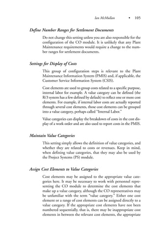 Define Number Ranges for Settlement Documents
Do not change this setting unless you are also responsible for the
configuration of the CO module. It is unlikely that any Plant
Maintenance requirements would require a change to the num-
ber ranges for settlement documents.
Settings for Display of Costs
This group of configuration steps is relevant to the Plant
Maintenance Information System (PMIS) and, if applicable, the
Customer Service Information System (CSIS).
Cost elements are used to group costs related to a specific purpose,
internal labor for example. A value category can be defined (the
R/3 system has a few defined by default) to reflect one or more cost
elements. For example, if internal labor costs are actually reported
through several cost elements, those cost elements can be grouped
into a value category, perhaps called “Internal Labor.”
Value categories can display the breakdown of costs in the cost dis-
play of a work order and are also used to report costs in the PMIS.
Maintain Value Categories
This setting simply allows the definition of value categories, and
whether they are related to costs or revenues. Keep in mind,
when defining value categories, that they may also be used by
the Project Systems (PS) module.
Assign Cost Elements to Value Categories
Cost elements may be assigned to the appropriate value cate-
gories here. It may be necessary to work with personnel repre-
senting the CO module to determine the cost elements that
make up a value category, although the CO representatives may
be unfamiliar with the term “value category.” Either one cost
element or a range of cost elements can be assigned directly to a
value category. If the appropriate cost elements have not been
numbered sequentially, that is, there may be inappropriate cost
elements in between the relevant cost elements, the appropriate
Ian McMullan • 105
 