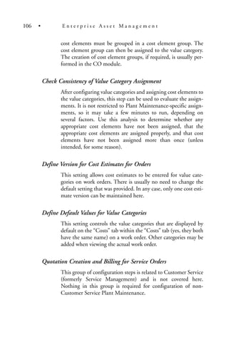 cost elements must be grouped in a cost element group. The
cost element group can then be assigned to the value category.
The creation of cost element groups, if required, is usually per-
formed in the CO module.
Check Consistency of Value Category Assignment
After configuring value categories and assigning cost elements to
the value categories, this step can be used to evaluate the assign-
ments. It is not restricted to Plant Maintenance-specific assign-
ments, so it may take a few minutes to run, depending on
several factors. Use this analysis to determine whether any
appropriate cost elements have not been assigned, that the
appropriate cost elements are assigned properly, and that cost
elements have not been assigned more than once (unless
intended, for some reason).
Define Version for Cost Estimates for Orders
This setting allows cost estimates to be entered for value cate-
gories on work orders. There is usually no need to change the
default setting that was provided. In any case, only one cost esti-
mate version can be maintained here.
Define Default Values for Value Categories
This setting controls the value categories that are displayed by
default on the “Costs” tab within the “Costs” tab (yes, they both
have the same name) on a work order. Other categories may be
added when viewing the actual work order.
Quotation Creation and Billing for Service Orders
This group of configuration steps is related to Customer Service
(formerly Service Management) and is not covered here.
Nothing in this group is required for configuration of non-
Customer Service Plant Maintenance.
106 • E n t e r p r i s e A s s e t M a n a g e m e n t
 