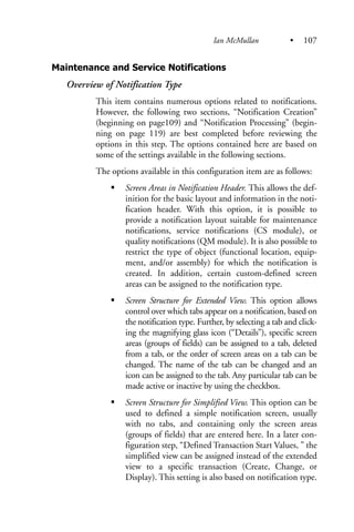Maintenance and Service Notifications
Overview of Notification Type
This item contains numerous options related to notifications.
However, the following two sections, “Notification Creation”
(beginning on page109) and “Notification Processing” (begin-
ning on page 119) are best completed before reviewing the
options in this step. The options contained here are based on
some of the settings available in the following sections.
The options available in this configuration item are as follows:
Screen Areas in Notification Header. This allows the def-
inition for the basic layout and information in the noti-
fication header. With this option, it is possible to
provide a notification layout suitable for maintenance
notifications, service notifications (CS module), or
quality notifications (QM module). It is also possible to
restrict the type of object (functional location, equip-
ment, and/or assembly) for which the notification is
created. In addition, certain custom-defined screen
areas can be assigned to the notification type.
Screen Structure for Extended View. This option allows
control over which tabs appear on a notification, based on
the notification type. Further, by selecting a tab and click-
ing the magnifying glass icon (“Details”), specific screen
areas (groups of fields) can be assigned to a tab, deleted
from a tab, or the order of screen areas on a tab can be
changed. The name of the tab can be changed and an
icon can be assigned to the tab. Any particular tab can be
made active or inactive by using the checkbox.
Screen Structure for Simplified View. This option can be
used to defined a simple notification screen, usually
with no tabs, and containing only the screen areas
(groups of fields) that are entered here. In a later con-
figuration step, “Defined Transaction Start Values, ” the
simplified view can be assigned instead of the extended
view to a specific transaction (Create, Change, or
Display). This setting is also based on notification type.
Ian McMullan • 107
 