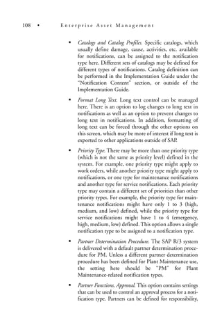 Catalogs and Catalog Profiles. Specific catalogs, which
usually define damage, cause, activities, etc. available
for notifications, can be assigned to the notification
type here. Different sets of catalogs may be defined for
different types of notifications. Catalog definition can
be performed in the Implementation Guide under the
“Notification Content” section, or outside of the
Implementation Guide.
Format Long Text. Long text control can be managed
here. There is an option to log changes to long text in
notifications as well as an option to prevent changes to
long text in notifications. In addition, formatting of
long text can be forced through the other options on
this screen, which may be more of interest if long text is
exported to other applications outside of SAP.
Priority Type. There may be more than one priority type
(which is not the same as priority level) defined in the
system. For example, one priority type might apply to
work orders, while another priority type might apply to
notifications, or one type for maintenance notifications
and another type for service notifications. Each priority
type may contain a different set of priorities than other
priority types. For example, the priority type for main-
tenance notifications might have only 1 to 3 (high,
medium, and low) defined, while the priority type for
service notifications might have 1 to 4 (emergency,
high, medium, low) defined. This option allows a single
notification type to be assigned to a notification type.
Partner Determination Procedure. The SAP R/3 system
is delivered with a default partner determination proce-
dure for PM. Unless a different partner determination
procedure has been defined for Plant Maintenance use,
the setting here should be “PM” for Plant
Maintenance-related notification types.
Partner Functions, Approval. This option contains settings
that can be used to control an approval process for a noti-
fication type. Partners can be defined for responsibility,
108 • E n t e r p r i s e A s s e t M a n a g e m e n t
 