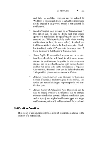 and links to workflow processes can be defined (if
Workflow is being used). There is a checkbox that should
not be checked if an approval process is not required for
notifications.
Standard Output. Also referred to as “Standard text, ”
this option can be used to define text that should
appear on notifications by specifying the code of the
standard text. This is particularly useful when printing
notifications (or later, for work orders). Standard text
itself is not defined within the Implementation Guide,
but is defined in the SAP system in the menu Tools
Form Printout SAPScript Standard Text
Status Profile. If user-defined statuses are to be used
(and have already been defined) in addition to system
statuses for notifications, the profile for the appropriate
statuses can be specified here, for both the notification
itself as well as for tasks in the notification, if required.
User statuses, discussed later, can be defined when the
SAP-provided system statuses are not sufficient.
Response Time Monitoring. Used primarily for Customer
Service, if response monitoring has been defined, this
option can be used to assign a response profile to a noti-
fication type.
Allowed Change of Notification Type. This option can be
used to specify whether a notification can be changed
from one notification type to a different notification type,
and to specify the original notification types and target
notification types for which this action will be permitted.
Notification Creation
This group of configuration steps consists of information relative to the
creation of a notification.
Ian McMullan • 109
 