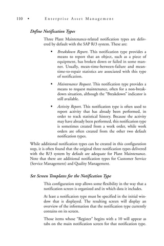 Define Notification Types
Three Plant Maintenance-related notification types are deliv-
ered by default with the SAP R/3 system. These are:
Breakdown Report. This notification type provides a
means to report that an object, such as a piece of
equipment, has broken down or failed in some man-
ner. Usually, mean-time-between-failure and mean-
time-to-repair statistics are associated with this type
of notification.
Maintenance Request. This notification type provides a
means to request maintenance, often for a non-break-
down situation, although the “Breakdown” indicator is
still available.
Activity Report. This notification type is often used to
report activity that has already been performed, in
order to track statistical history. Because the activity
may have already been performed, this notification type
is sometimes created from a work order, while work
orders are often created from the other two default
notification types.
While additional notification types can be created in this configuration
step, it is often found that the original three notification types delivered
with the R/3 system by default are adequate for Plant Maintenance.
Note that there are additional notification types for Customer Service
(Service Management) and Quality Management.
Set Screen Templates for the Notification Type
This configuration step allows some flexibility in the way that a
notification screen is organized and in which data it includes.
At least a notification type must be specified in the initial win-
dow that is displayed. The resulting screen will display an
overview of the information that the notification type currently
contains on its screen.
Those items whose “Register” begins with a 10 will appear as
tabs on the main notification screen for that notification type.
110 • E n t e r p r i s e A s s e t M a n a g e m e n t
 