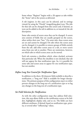 Items whose “Register” begins with a 20 appear as tabs within
the “Items” tab in the system as delivered.
A tab (register, in this case) can be selected, and its settings
viewed, by using the “Details” (magnifying glass) icon. The title
for that tab can be changed from this screen and, if desired, an
icon can be added to the tab in addition to, or instead of, the tab
description.
Some tabs consist of screen areas that can be changed. A screen
area consists of fields that are usually grouped on the screen,
often within their own “box.” On some tabs, these screen areas
are set and cannot be changed. On tabs where the screen areas
can be changed, it is possible to remove groups of fields entirely
from the tab, add other screen areas to a tab, or move screen
areas from one tab to another. There are restrictions, however,
on which tabs to which screen areas can be moved.
Each tab contains a checkbox which, when checked, activates
that particular tab. When the checkbox is not checked, that tab
will not appear for that notification type. So, it is possible for
some tabs and screen areas to appear for one notification type,
but not another.
Define Long Text Control for Notification Types
In addition to the short, 40 character field available to describe a
notification, a “long text” field is available for longer descrip-
tions. The primary purpose of this configuration step is to either
prevent changes to the long text of a notification type or to log
any changes to the long text of a notification type.
Set Field Selection for Notifications
As with the other configuration steps that address field selec-
tion, this step allows fields on the notification screen to be hid-
den, highlighted, display only, and so on. The fields can have
different attributes, if desired, based on notification type, prior-
ity, or several other “influencing” values.
Ian McMullan • 111
 