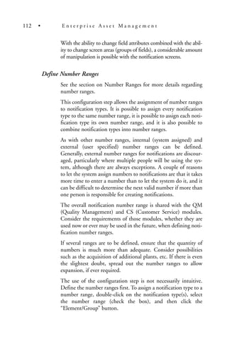With the ability to change field attributes combined with the abil-
ity to change screen areas (groups of fields), a considerable amount
of manipulation is possible with the notification screens.
Define Number Ranges
See the section on Number Ranges for more details regarding
number ranges.
This configuration step allows the assignment of number ranges
to notification types. It is possible to assign every notification
type to the same number range, it is possible to assign each noti-
fication type its own number range, and it is also possible to
combine notification types into number ranges.
As with other number ranges, internal (system assigned) and
external (user specified) number ranges can be defined.
Generally, external number ranges for notifications are discour-
aged, particularly where multiple people will be using the sys-
tem, although there are always exceptions. A couple of reasons
to let the system assign numbers to notifications are that it takes
more time to enter a number than to let the system do it, and it
can be difficult to determine the next valid number if more than
one person is responsible for creating notifications.
The overall notification number range is shared with the QM
(Quality Management) and CS (Customer Service) modules.
Consider the requirements of those modules, whether they are
used now or ever may be used in the future, when defining noti-
fication number ranges.
If several ranges are to be defined, ensure that the quantity of
numbers is much more than adequate. Consider possibilities
such as the acquisition of additional plants, etc. If there is even
the slightest doubt, spread out the number ranges to allow
expansion, if ever required.
The use of the configuration step is not necessarily intuitive.
Define the number ranges first. To assign a notification type to a
number range, double-click on the notification type(s), select
the number range (check the box), and then click the
“Element/Group” button.
112 • E n t e r p r i s e A s s e t M a n a g e m e n t
 