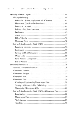 Defining Technical Objects ......................................................................44
The Object Hierarchy ..........................................................................44
Functional Location, Equipment, Bill of Material ..........................45
Hierarchical Data Transfer (Inheritance) ........................................46
Functional Locations ....................................................................47
Reference Functional Locations ....................................................48
Equipment ....................................................................................49
Assets ............................................................................................49
Bills of Material ............................................................................50
Measuring Points ..........................................................................52
Back to the Implementation Guide (IMG) ............................................53
Functional Locations ....................................................................53
Equipment ....................................................................................59
Settings for Fleet Management ......................................................66
Object Links ..................................................................................68
Serial Number Management ..........................................................70
Bills of Material ............................................................................72
Preventive Maintenance ..........................................................................76
Preventive Maintenance Overview ........................................................76
Maintenance Task Lists ........................................................................77
Maintenance Strategies ........................................................................77
Maintenance Items ..............................................................................78
Maintenance Plans ..............................................................................78
Creating and Maintaining Maintenance Plans ..............................78
Starting a Maintenance Plan (Scheduling) ....................................79
Maintaining Maintenance Calls ....................................................81
Back to the Implementation Guide (IMG)—Maintenance Plans ............82
Basic Settings ................................................................................82
Maintenance Plans ........................................................................83
Work Centers ................................................................................85
Task Lists ......................................................................................90
xii • E n t e r p r i s e A s s e t M a n a g e m e n t
 