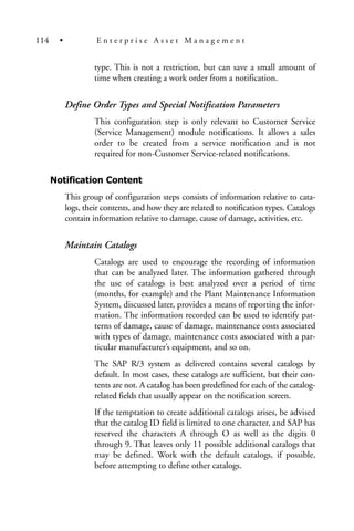 type. This is not a restriction, but can save a small amount of
time when creating a work order from a notification.
Define Order Types and Special Notification Parameters
This configuration step is only relevant to Customer Service
(Service Management) module notifications. It allows a sales
order to be created from a service notification and is not
required for non-Customer Service-related notifications.
Notification Content
This group of configuration steps consists of information relative to cata-
logs, their contents, and how they are related to notification types. Catalogs
contain information relative to damage, cause of damage, activities, etc.
Maintain Catalogs
Catalogs are used to encourage the recording of information
that can be analyzed later. The information gathered through
the use of catalogs is best analyzed over a period of time
(months, for example) and the Plant Maintenance Information
System, discussed later, provides a means of reporting the infor-
mation. The information recorded can be used to identify pat-
terns of damage, cause of damage, maintenance costs associated
with types of damage, maintenance costs associated with a par-
ticular manufacturer’s equipment, and so on.
The SAP R/3 system as delivered contains several catalogs by
default. In most cases, these catalogs are sufficient, but their con-
tents are not. A catalog has been predefined for each of the catalog-
related fields that usually appear on the notification screen.
If the temptation to create additional catalogs arises, be advised
that the catalog ID field is limited to one character, and SAP has
reserved the characters A through O as well as the digits 0
through 9. That leaves only 11 possible additional catalogs that
may be defined. Work with the default catalogs, if possible,
before attempting to define other catalogs.
114 • E n t e r p r i s e A s s e t M a n a g e m e n t
 