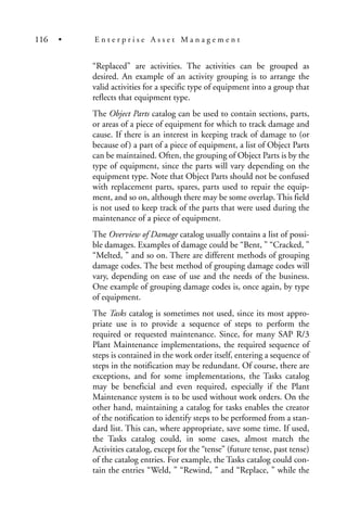 “Replaced” are activities. The activities can be grouped as
desired. An example of an activity grouping is to arrange the
valid activities for a specific type of equipment into a group that
reflects that equipment type.
The Object Parts catalog can be used to contain sections, parts,
or areas of a piece of equipment for which to track damage and
cause. If there is an interest in keeping track of damage to (or
because of) a part of a piece of equipment, a list of Object Parts
can be maintained. Often, the grouping of Object Parts is by the
type of equipment, since the parts will vary depending on the
equipment type. Note that Object Parts should not be confused
with replacement parts, spares, parts used to repair the equip-
ment, and so on, although there may be some overlap. This field
is not used to keep track of the parts that were used during the
maintenance of a piece of equipment.
The Overview of Damage catalog usually contains a list of possi-
ble damages. Examples of damage could be “Bent, ” “Cracked, ”
“Melted, ” and so on. There are different methods of grouping
damage codes. The best method of grouping damage codes will
vary, depending on ease of use and the needs of the business.
One example of grouping damage codes is, once again, by type
of equipment.
The Tasks catalog is sometimes not used, since its most appro-
priate use is to provide a sequence of steps to perform the
required or requested maintenance. Since, for many SAP R/3
Plant Maintenance implementations, the required sequence of
steps is contained in the work order itself, entering a sequence of
steps in the notification may be redundant. Of course, there are
exceptions, and for some implementations, the Tasks catalog
may be beneficial and even required, especially if the Plant
Maintenance system is to be used without work orders. On the
other hand, maintaining a catalog for tasks enables the creator
of the notification to identify steps to be performed from a stan-
dard list. This can, where appropriate, save some time. If used,
the Tasks catalog could, in some cases, almost match the
Activities catalog, except for the “tense” (future tense, past tense)
of the catalog entries. For example, the Tasks catalog could con-
tain the entries “Weld, ” “Rewind, ” and “Replace, ” while the
116 • E n t e r p r i s e A s s e t M a n a g e m e n t
 