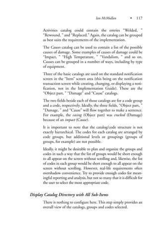 Activities catalog could contain the entries “Welded, ”
“Rewound, ” and “Replaced.” Again, the catalog can be grouped
as best suits the requirements of the implementation.
The Causes catalog can be used to contain a list of the possible
causes of damage. Some examples of causes of damage could be
“Impact, ” “High Temperature, ” “Vandalism, ” and so on.
Causes can be grouped in a number of ways, including by type
of equipment.
Three of the basic catalogs are used on the standard notification
screen in the “Item” screen area (this being on the notification
transaction screen while creating, changing, or displaying a noti-
fication, not in the Implementation Guide). These are the
“Object part, ” “Damage” and “Cause” catalogs.
The two fields beside each of those catalogs are for a code group
and a code, respectively. Ideally, the three fields, “Object part, ”
“Damage, ” and “Cause” will flow together to make a sentence.
For example, the casing (Object part) was cracked (Damage)
because of an impact (Cause).
It is important to note that the catalog/code structure is not
exactly hierarchical. The codes for each catalog are arranged by
code groups, but additional levels or groupings (groups of
groups, for example) are not possible.
Ideally, it might be desirable to plan and organize the groups and
codes in such a way that the list of groups would be short enough
to all appear on the screen without scrolling and, likewise, the list
of codes in each group would be short enough to all appear on the
screen without scrolling. However, real-life requirements often
overshadow convenience. Try to provide enough codes for mean-
ingful reporting and analysis, but not so many that it is difficult for
the user to select the most appropriate code.
Display Catalog Directory with All Sub-Items
There is nothing to configure here. This step simply provides an
overall view of the catalogs, groups and codes selected.
Ian McMullan • 117
 