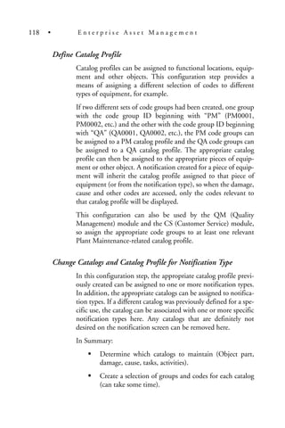 Define Catalog Profile
Catalog profiles can be assigned to functional locations, equip-
ment and other objects. This configuration step provides a
means of assigning a different selection of codes to different
types of equipment, for example.
If two different sets of code groups had been created, one group
with the code group ID beginning with “PM” (PM0001,
PM0002, etc.) and the other with the code group ID beginning
with “QA” (QA0001, QA0002, etc.), the PM code groups can
be assigned to a PM catalog profile and the QA code groups can
be assigned to a QA catalog profile. The appropriate catalog
profile can then be assigned to the appropriate pieces of equip-
ment or other object. A notification created for a piece of equip-
ment will inherit the catalog profile assigned to that piece of
equipment (or from the notification type), so when the damage,
cause and other codes are accessed, only the codes relevant to
that catalog profile will be displayed.
This configuration can also be used by the QM (Quality
Management) module and the CS (Customer Service) module,
so assign the appropriate code groups to at least one relevant
Plant Maintenance-related catalog profile.
Change Catalogs and Catalog Profile for Notification Type
In this configuration step, the appropriate catalog profile previ-
ously created can be assigned to one or more notification types.
In addition, the appropriate catalogs can be assigned to notifica-
tion types. If a different catalog was previously defined for a spe-
cific use, the catalog can be associated with one or more specific
notification types here. Any catalogs that are definitely not
desired on the notification screen can be removed here.
In Summary:
Determine which catalogs to maintain (Object part,
damage, cause, tasks, activities).
Create a selection of groups and codes for each catalog
(can take some time).
118 • E n t e r p r i s e A s s e t M a n a g e m e n t
 