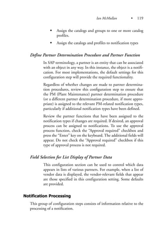 Assign the catalogs and groups to one or more catalog
profiles.
Assign the catalogs and profiles to notification types
Define Partner Determination Procedure and Partner Function
In SAP terminology, a partner is an entity that can be associated
with an object in any way. In this instance, the object is a notifi-
cation. For most implementations, the default settings for this
configuration step will provide the required functionality.
Regardless of whether changes are made to partner determina-
tion procedures, review this configuration step to ensure that
the PM (Plant Maintenance) partner determination procedure
(or a different partner determination procedure, if more appro-
priate) is assigned to the relevant PM-related notification types,
particularly if additional notification types have been defined.
Review the partner functions that have been assigned to the
notification types if changes are required. If desired, an approval
process can be assigned to notifications. To use the approval
process function, check the “Approval required” checkbox and
press the “Enter” key on the keyboard. The additional fields will
appear. Do not check the “Approval required” checkbox if this
type of approval process is not required.
Field Selection for List Display of Partner Data
This configuration section can be used to control which data
appears in lists of various partners. For example, when a list of
vendor data is displayed, the vendor-relevant fields that appear
are those specified in this configuration setting. Some defaults
are provided.
Notification Processing
This group of configuration steps consists of information relative to the
processing of a notification.
Ian McMullan • 119
 