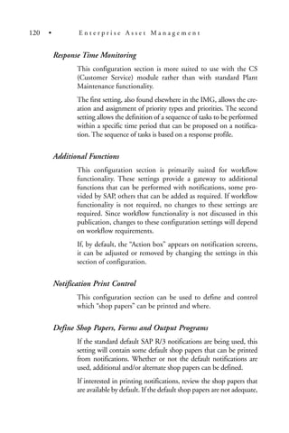Response Time Monitoring
This configuration section is more suited to use with the CS
(Customer Service) module rather than with standard Plant
Maintenance functionality.
The first setting, also found elsewhere in the IMG, allows the cre-
ation and assignment of priority types and priorities. The second
setting allows the definition of a sequence of tasks to be performed
within a specific time period that can be proposed on a notifica-
tion. The sequence of tasks is based on a response profile.
Additional Functions
This configuration section is primarily suited for workflow
functionality. These settings provide a gateway to additional
functions that can be performed with notifications, some pro-
vided by SAP, others that can be added as required. If workflow
functionality is not required, no changes to these settings are
required. Since workflow functionality is not discussed in this
publication, changes to these configuration settings will depend
on workflow requirements.
If, by default, the “Action box” appears on notification screens,
it can be adjusted or removed by changing the settings in this
section of configuration.
Notification Print Control
This configuration section can be used to define and control
which “shop papers” can be printed and where.
Define Shop Papers, Forms and Output Programs
If the standard default SAP R/3 notifications are being used, this
setting will contain some default shop papers that can be printed
from notifications. Whether or not the default notifications are
used, additional and/or alternate shop papers can be defined.
If interested in printing notifications, review the shop papers that
are available by default. If the default shop papers are not adequate,
120 • E n t e r p r i s e A s s e t M a n a g e m e n t
 