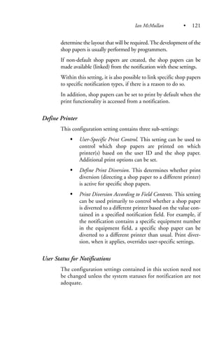 determine the layout that will be required.The development of the
shop papers is usually performed by programmers.
If non-default shop papers are created, the shop papers can be
made available (linked) from the notification with these settings.
Within this setting, it is also possible to link specific shop papers
to specific notification types, if there is a reason to do so.
In addition, shop papers can be set to print by default when the
print functionality is accessed from a notification.
Define Printer
This configuration setting contains three sub-settings:
User-Specific Print Control. This setting can be used to
control which shop papers are printed on which
printer(s) based on the user ID and the shop paper.
Additional print options can be set.
Define Print Diversion. This determines whether print
diversion (directing a shop paper to a different printer)
is active for specific shop papers.
Print Diversion According to Field Contents. This setting
can be used primarily to control whether a shop paper
is diverted to a different printer based on the value con-
tained in a specified notification field. For example, if
the notification contains a specific equipment number
in the equipment field, a specific shop paper can be
diverted to a different printer than usual. Print diver-
sion, when it applies, overrides user-specific settings.
User Status for Notifications
The configuration settings contained in this section need not
be changed unless the system statuses for notification are not
adequate.
Ian McMullan • 121
 