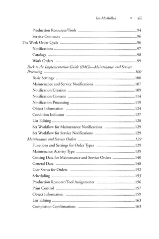 Production Resources/Tools ..........................................................94
Service Contracts ..........................................................................96
The Work Order Cycle ............................................................................96
Notifications ..................................................................................97
Catalogs ........................................................................................98
Work Orders ................................................................................99
Back to the Implementation Guide (IMG)—Maintenance and Service
Processing ..........................................................................................100
Basic Settings ..............................................................................100
Maintenance and Service Notifications ........................................107
Notification Creation ..................................................................109
Notification Content ..................................................................114
Notification Processing ................................................................119
Object Information ....................................................................124
Condition Indicator ....................................................................127
List Editing ..................................................................................128
Set Workflow for Maintenance Notifications ..............................129
Set Workflow for Service Notifications ........................................129
Maintenance and Service Orders ........................................................129
Functions and Settings for Order Types ......................................129
Maintenance Activity Type ..........................................................139
Costing Data for Maintenance and Service Orders ......................140
General Data ..............................................................................148
User Status for Orders ................................................................152
Scheduling ..................................................................................153
Production Resource/Tool Assignments ......................................156
Print Control ..............................................................................157
Object Information ....................................................................159
List Editing ..................................................................................163
Completion Confirmations ........................................................163
Ian McMullan • xiii
 