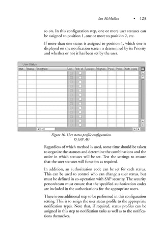so on. In this configuration step, one or more user statuses can
be assigned to position 1, one or more to position 2, etc.
If more than one status is assigned to position 1, which one is
displayed on the notification screen is determined by its Priority
and whether or not it has been set by the user.
Figure 10. User status profile configuration.
© SAP AG
Regardless of which method is used, some time should be taken
to organize the statuses and determine the combinations and the
order in which statuses will be set. Test the settings to ensure
that the user statuses will function as required.
In addition, an authorization code can be set for each status.
This can be used to control who can change a user status, but
must be defined in co-operation with SAP security. The security
person/team must ensure that the specified authorization codes
are included in the authorizations for the appropriate users.
There is one additional step to be performed in this configuration
setting. This is to assign the user status profile to the appropriate
notification types. Note that, if required, status profiles can be
assigned in this step to notification tasks as well as to the notifica-
tions themselves.
Ian McMullan • 123
 