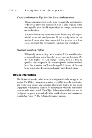 Create Authorization Keys for User Status Authorizations
This configuration step can be used to create the authorization
code/key as previously mentioned. This is only required when
only specific users should be permitted to change user statuses
on notifications.
It is possible that only those responsible for security will be per-
mitted to set this configuration. If this configuration is not
restricted, work with those responsible for security to at least
ensure compatibility with security standards and procedures.
Maintain Selection Profiles
This configuration setting can be used to define a combination
of statuses for use in searching for, in this case, notifications. On
the “List display” or “List change” screens, there is a field to
specify a selection profile. If a selection profile has been defined
here, that selection profile can be specified instead of the user
being required to determine and specify each desired status.
Object Information
The Object Information window can be configured with the settings in this
section. The Object Information window is available from the notification
and work order screens and contains information relative to the object
(equipment or functional location, for example) for which the notification
or work order were created. The Object Information window can also be
configured to appear automatically when notifications or work orders are
created. See Figure 11. The “Object Information” window.
124 • E n t e r p r i s e A s s e t M a n a g e m e n t
 