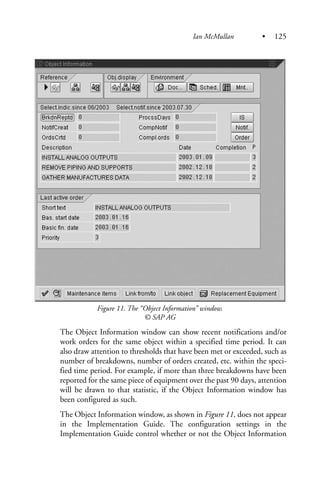 Figure 11. The “Object Information” window.
© SAP AG
The Object Information window can show recent notifications and/or
work orders for the same object within a specified time period. It can
also draw attention to thresholds that have been met or exceeded, such as
number of breakdowns, number of orders created, etc. within the speci-
fied time period. For example, if more than three breakdowns have been
reported for the same piece of equipment over the past 90 days, attention
will be drawn to that statistic, if the Object Information window has
been configured as such.
The Object Information window, as shown in Figure 11, does not appear
in the Implementation Guide. The configuration settings in the
Implementation Guide control whether or not the Object Information
Ian McMullan • 125
 